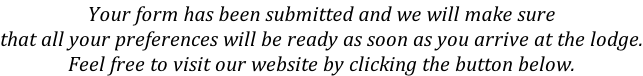 Your form has been submitted and we will make sure that all your preferences will be ready as soon as you arrive at the lodge. Feel free to visit our website by clicking the button below.