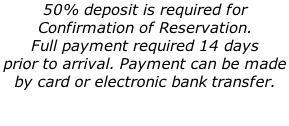 50% deposit is required for  Confirmation of Reservation.  Full payment required 14 days  prior to arrival. Payment can be made  by card or electronic bank transfer.